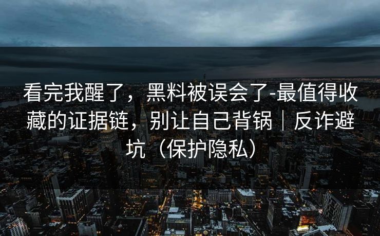 看完我醒了，黑料被误会了-最值得收藏的证据链，别让自己背锅｜反诈避坑（保护隐私）