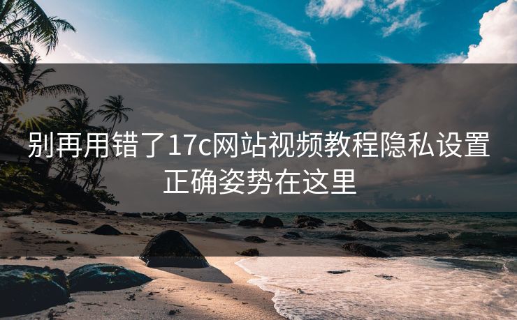 别再用错了17c网站视频教程隐私设置正确姿势在这里