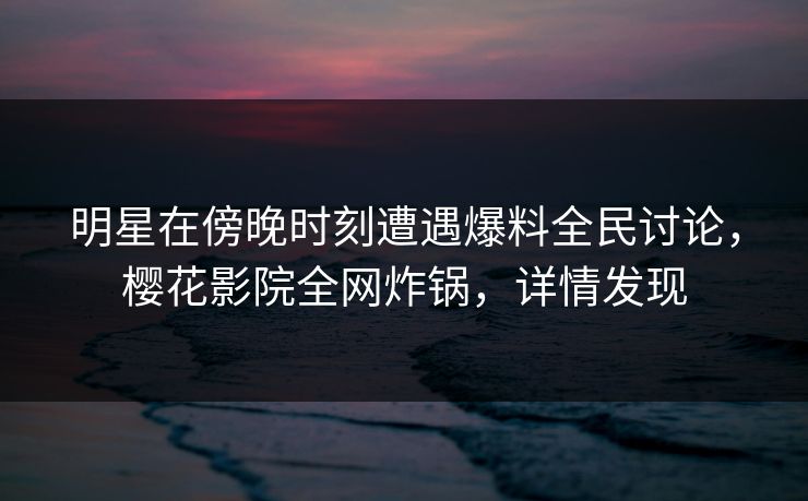 明星在傍晚时刻遭遇爆料全民讨论，樱花影院全网炸锅，详情发现
