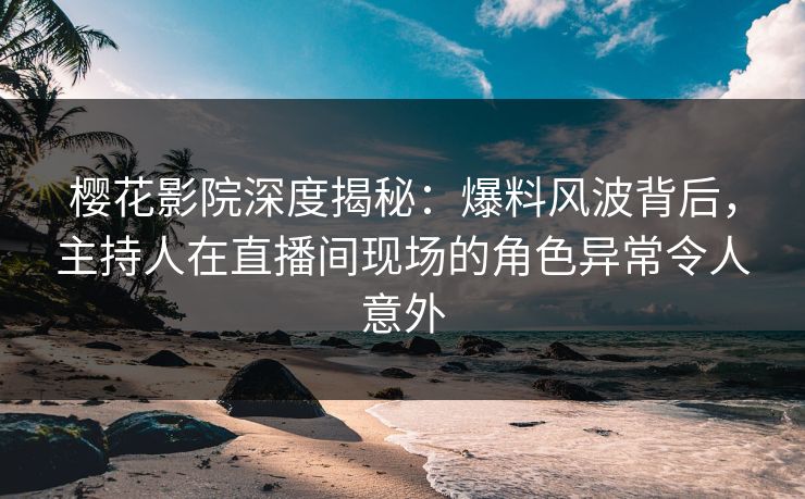 樱花影院深度揭秘：爆料风波背后，主持人在直播间现场的角色异常令人意外