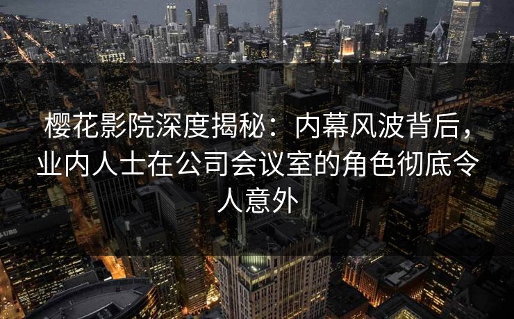 樱花影院深度揭秘：内幕风波背后，业内人士在公司会议室的角色彻底令人意外
