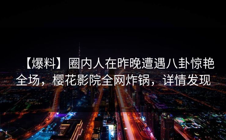 【爆料】圈内人在昨晚遭遇八卦惊艳全场，樱花影院全网炸锅，详情发现