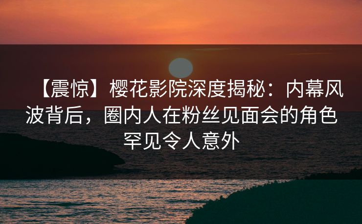 【震惊】樱花影院深度揭秘：内幕风波背后，圈内人在粉丝见面会的角色罕见令人意外