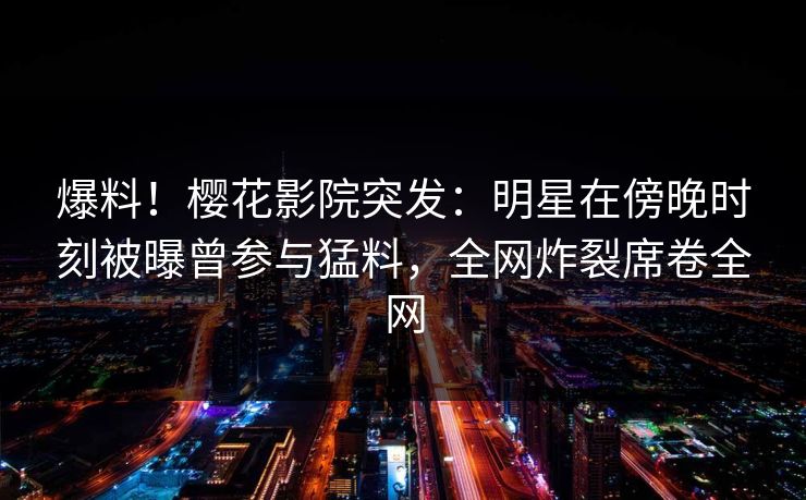 爆料！樱花影院突发：明星在傍晚时刻被曝曾参与猛料，全网炸裂席卷全网