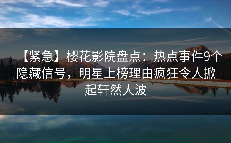 【紧急】樱花影院盘点：热点事件9个隐藏信号，明星上榜理由疯狂令人掀起轩然大波