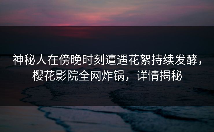 神秘人在傍晚时刻遭遇花絮持续发酵,樱花影院全网炸锅,详情揭秘 神秘人在傍晚时刻遭遇花絮持续发酵,樱花影院全网炸锅,详情揭秘