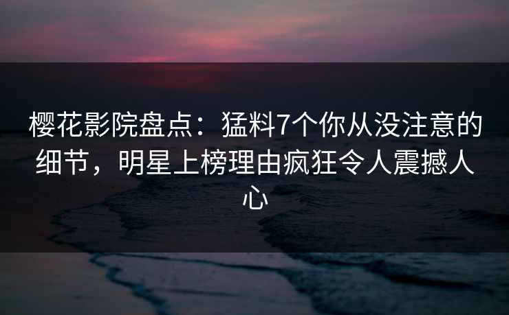 樱花影院盘点：猛料7个你从没注意的细节，明星上榜理由疯狂令人震撼人心