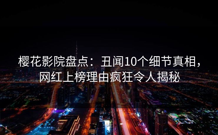 樱花影院盘点：丑闻10个细节真相，网红上榜理由疯狂令人揭秘