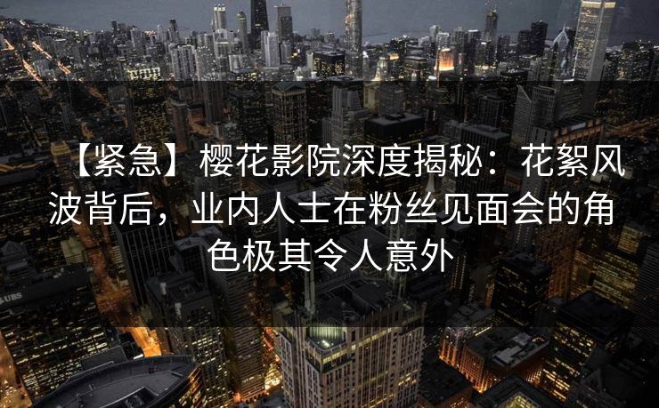 【紧急】樱花影院深度揭秘：花絮风波背后，业内人士在粉丝见面会的角色极其令人意外