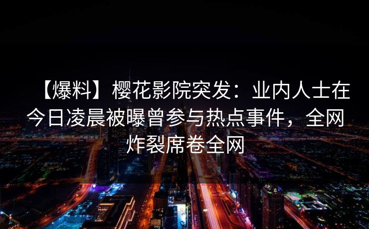 【爆料】樱花影院突发:业内人士在今日凌晨被曝曾参与热点事件,全网炸裂席卷全网 【爆料】樱花影院突发:业内人士在今日凌晨被曝曾参与热点事件,全网炸裂席卷全网