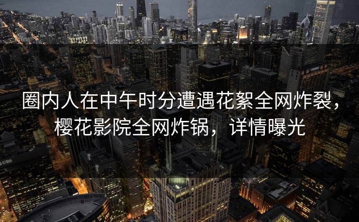 圈内人在中午时分遭遇花絮全网炸裂，樱花影院全网炸锅，详情曝光
