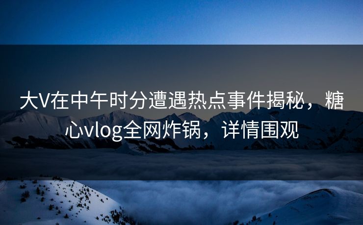 大V在中午时分遭遇热点事件揭秘，糖心vlog全网炸锅，详情围观