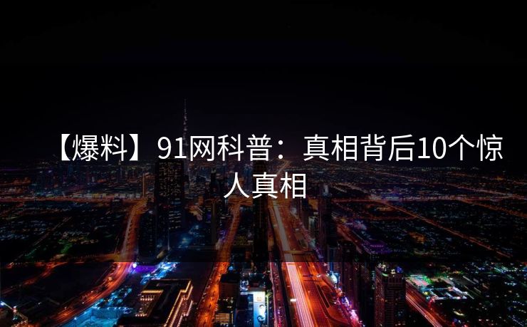 【爆料】91网科普:真相背后10个惊人真相 【爆料】91网科普:真相背后10个惊人真相