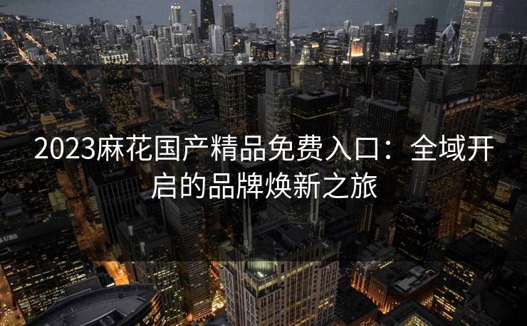 2023麻花国产精品免费入口:全域开启的品牌焕新之旅 2023麻花国产精品免费入口:全域开启的品牌焕新之旅