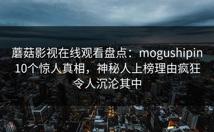 蘑菇影视在线观看盘点:mogushipin10个惊人真相,神秘人上榜理由疯狂令人沉沦其中 蘑菇影视在线观看盘点:mogushipin10个惊人真相,神秘人上榜理由疯狂令人沉沦其中