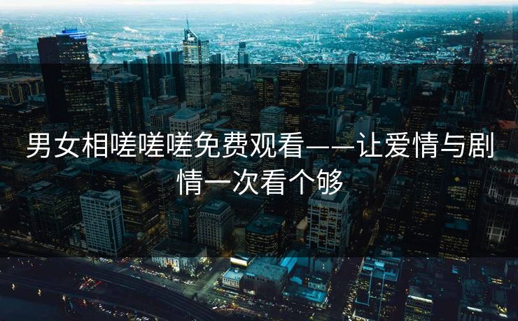 男女相嗟嗟嗟免费观看——让爱情与剧情一次看个够 男女相嗟嗟嗟免费观看——让爱情与剧情一次看个够