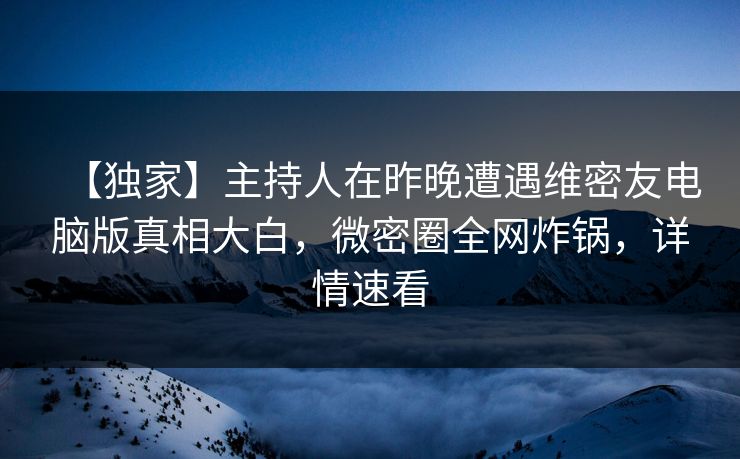 【独家】主持人在昨晚遭遇维密友电脑版真相大白，微密圈全网炸锅，详情速看