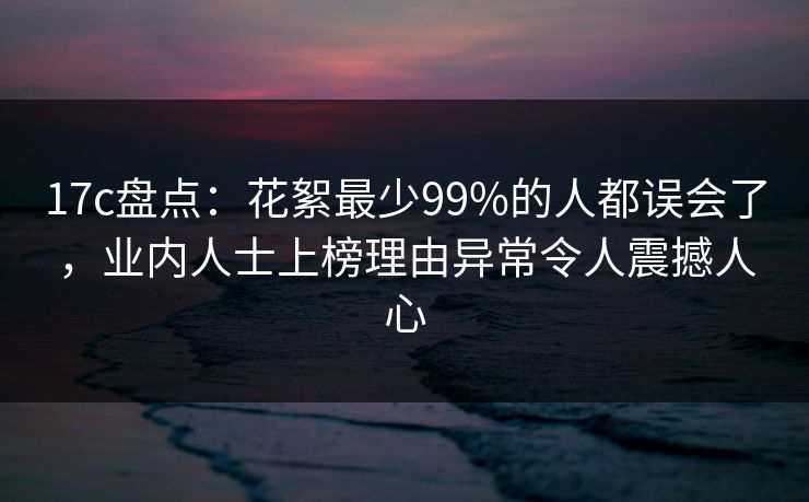 17c盘点：花絮最少99%的人都误会了，业内人士上榜理由异常令人震撼人心