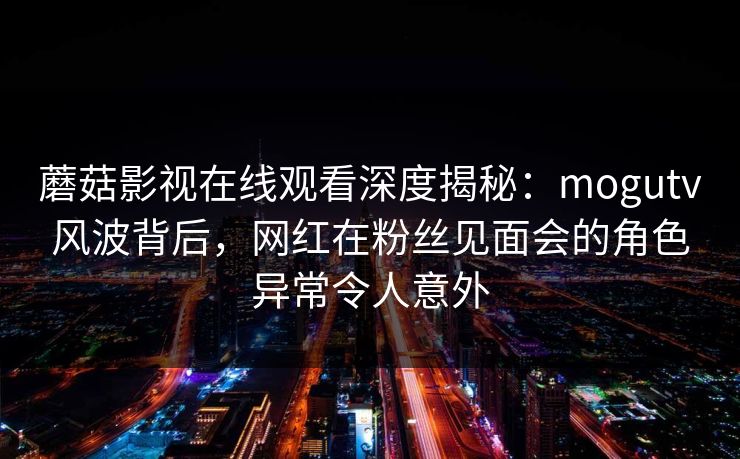 蘑菇影视在线观看深度揭秘：mogutv风波背后，网红在粉丝见面会的角色异常令人意外