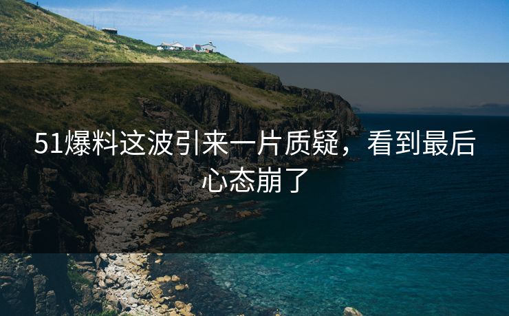 51爆料这波引来一片质疑，看到最后心态崩了