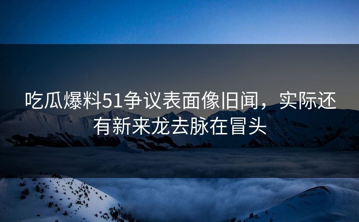 吃瓜爆料51争议表面像旧闻，实际还有新来龙去脉在冒头